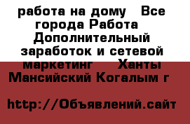 работа на дому - Все города Работа » Дополнительный заработок и сетевой маркетинг   . Ханты-Мансийский,Когалым г.